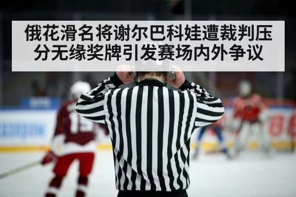 俄花滑名将谢尔巴科娃遭裁判压分无缘奖牌引发赛场内外争议