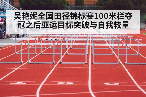 吴艳妮全国田径锦标赛100米栏夺冠之后亚运目标突破与自我较量