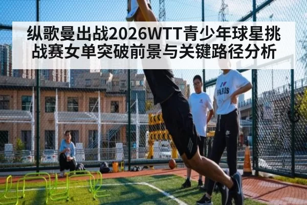 纵歌曼出战2026WTT青少年球星挑战赛女单突破前景与关键路径分析